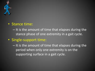 • Stance time:
– It is the amount of time that elapses during the
stance phase of one extremity in a gait cycle.
• Single-support time:
– It is the amount of time that elapses during the
period when only one extremity is on the
supporting surface in a gait cycle.
 