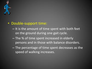 • Double-support time:
– It is the amount of time spent with both feet
on the ground during one gait cycle.
– The % of time spent increased in elderly
persons and in those with balance disorders.
– The percentage of time spent decreases as the
speed of walking increases.
 