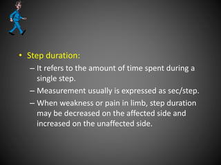 • Step duration:
– It refers to the amount of time spent during a
single step.
– Measurement usually is expressed as sec/step.
– When weakness or pain in limb, step duration
may be decreased on the affected side and
increased on the unaffected side.
 