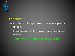 • Cadence:
– It is the no of steps taken by a person per unit
of time.
– It is measured as the no of steps / sec or per
minute.
Cadence = Number of steps / Time
 