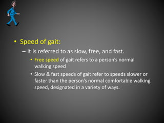 • Speed of gait:
– It is referred to as slow, free, and fast.
• Free speed of gait refers to a person’s normal
walking speed
• Slow & fast speeds of gait refer to speeds slower or
faster than the person’s normal comfortable walking
speed, designated in a variety of ways.
 