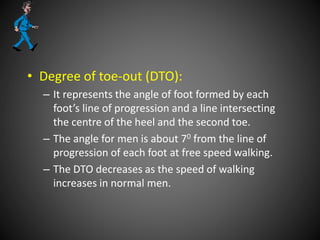 • Degree of toe-out (DTO):
– It represents the angle of foot formed by each
foot’s line of progression and a line intersecting
the centre of the heel and the second toe.
– The angle for men is about 70 from the line of
progression of each foot at free speed walking.
– The DTO decreases as the speed of walking
increases in normal men.
 