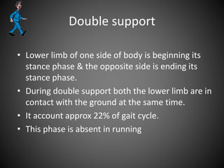Double support
• Lower limb of one side of body is beginning its
stance phase & the opposite side is ending its
stance phase.
• During double support both the lower limb are in
contact with the ground at the same time.
• It account approx 22% of gait cycle.
• This phase is absent in running
 