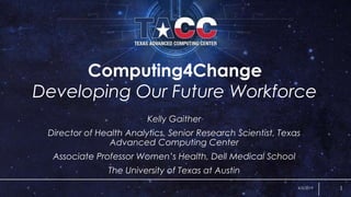 Computing4Change
Developing Our Future Workforce
Kelly Gaither
Director of Health Analytics, Senior Research Scientist, Texas
Advanced Computing Center
Associate Professor Women’s Health, Dell Medical School
The University of Texas at Austin
4/3/2019 1
 