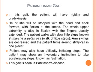 PARKINSONIAN GAIT
 In this gait, the patient will have rigidity and
bradykinesia.
 He or she will be stooped with the head and neck
forward, with flexion at the knees. The whole upper
extremity is also in flexion with the fingers usually
extended. The patient walks with slow little steps known
at marche a petits pas (walk of little steps). Arm swings
are decreased and the patient turns around stiffly-”all in
one piece”
 Patient may also have difficulty initiating steps. The
patient may show an involuntary inclination to take
accelerating steps, known as festination.
 This gait is seen in Parkinson's disease
 