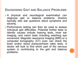 DIAGNOSING GAIT AND BALANCE PROBLEMS
 A physical and neurological examination can
diagnose gait or balance problems. Doctors
typically also ask questions about symptoms and
severity.
 Performance testing can then be used to assess
individual gait difficulties. Potential further tests to
identify causes include hearing tests, inner ear
imaging, and vision tests including watching eye
movement. Magnetic resonance imaging (MRI) or a
computed tomography (CT) scan can check the
brain and/or blood pressure/heart rates tests. A
doctor will look to find which part of the nervous
system is contributing to the gait and balance
problems.
 
