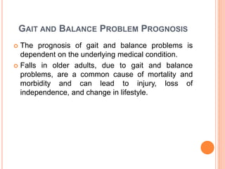 GAIT AND BALANCE PROBLEM PROGNOSIS
 The prognosis of gait and balance problems is
dependent on the underlying medical condition.
 Falls in older adults, due to gait and balance
problems, are a common cause of mortality and
morbidity and can lead to injury, loss of
independence, and change in lifestyle.
 
