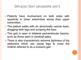DIPLEGIC GAIT (SCISSORS GAIT)
 Patients have involvement on both sides with
spasticity in lower extremities worse than upper
extremities.
 The patient walks with an abnormally narrow base,
dragging both legs and scraping the toes.
 This gait is seen in bilateral periventricular lesions,
such as those seen in cerebral palsy.
 There is also characteristic extreme tightness of hip
adductors which can cause legs to cross the
midline referred to as a scissors gait.
 
