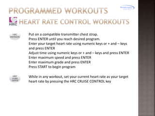 Put on a compatible transmitter chest strap.
Press ENTER until you reach desired program.
Enter your target heart rate using numeric keys or + and – keys
and press ENTER
Adjust time using numeric keys or + and – keys and press ENTER
Enter maximum speed and press ENTER
Enter maximum grade and press ENTER
Press START to begin program
While in any workout, set your current heart rate as your target
heart rate by pressing the HRC CRUISE CONTROL key

 