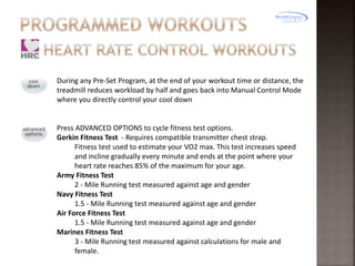 During any Pre-Set Program, at the end of your workout time or distance, the
treadmill reduces workload by half and goes back into Manual Control Mode
where you directly control your cool down

Press ADVANCED OPTIONS to cycle fitness test options.
Gerkin Fitness Test - Requires compatible transmitter chest strap.
Fitness test used to estimate your VO2 max. This test increases speed
and incline gradually every minute and ends at the point where your
heart rate reaches 85% of the maximum for your age.
Army Fitness Test
2 - Mile Running test measured against age and gender
Navy Fitness Test
1.5 - Mile Running test measured against age and gender
Air Force Fitness Test
1.5 - Mile Running test measured against age and gender
Marines Fitness Test
3 - Mile Running test measured against calculations for male and
female.

 