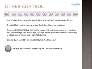 • Quick Speed Keys change the speed of the treadmill with a single press of a key
• Treadmill Belt must be moving before Quick Speed Keys are functional
• Press the QUICKSPEED key, lighting the enable LED. Now the numeric keys function
as a speed change keys from 1 mph to 9 mph. Quick Speed keys are functional in any
workout, except fitness and Heart Rate Control
• Disable Quick Speed by pressing the QUICKSPEED key again

Change data readouts by pressing the CHANGE DISPLAY key.

 