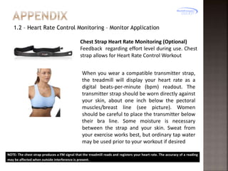 1.2 – Heart Rate Control Monitoring – Monitor Application
Chest Strap Heart Rate Monitoring (Optional)
Feedback regarding effort level during use. Chest
strap allows for Heart Rate Control Workout
When you wear a compatible transmitter strap,
the treadmill will display your heart rate as a
digital beats-per-minute (bpm) readout. The
transmitter strap should be worn directly against
your skin, about one inch below the pectoral
muscles/breast line (see picture). Women
should be careful to place the transmitter below
their bra line. Some moisture is necessary
between the strap and your skin. Sweat from
your exercise works best, but ordinary tap water
may be used prior to your workout if desired
NOTE: The chest strap produces a FM signal that the treadmill reads and registers your heart rate. The accuracy of a reading
may be affected when outside interference is present.

 