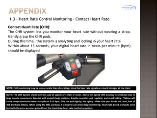 1.3 – Heart Rate Control Monitoring – Contact Heart Rate
Contact Heart Rate (CHR):
The CHR system lets you monitor your heart rate without wearing a strap.
Gently grasp the CHR pads.
During this time , the system is analyzing and locking in your heart rate
Within about 15 seconds, your digital heart rate in beats per minute (bpm)
should be displayed

NOTE: CHR monitoring may be less accurate than chest strap, since the hear rate signals are much stronger at the chest.
NOTE: The CHR System should only be used at speeds of 4 mph or lower. Above this speed CHR accuracy is unreliable due to
large muscle movements. Exercise with smooth body motions. Breathe smoothly and regularly, and avoid talking. (Talking will
cause unrepresentative heart rate spike of 5-10 bpm. Grip the pads lightly, not tightly. Make sure your hands are clean, free of
dirt and hand lotions. When using the HRC workout, it is best to use chest strap monitoring. Heart rate based workouts work
best with the extra accuracy gained from the chest strap heart rate monitoring system.

 