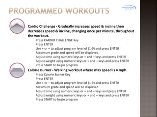 Cardio Challenge - Gradually increases speed & incline then
decreases speed & incline, changing once per minute, throughout
the workout.
Press CARDIO CHALLENGE Key
Press ENTER
Use + or – to adjust program level of (1-9) and press ENTER
Maximum grade and speed will be displayed.
Adjust time using numeric keys or + and – keys and press ENTER
Adjust weight using numeric keys or + and – keys and press ENTER
Press START to begin program

Calorie Burner - Walking workout where max speed is 4 mph.
Press Calorie Burner Key
Press ENTER
Use + or – to adjust program level of (1-9) and press ENTER
Maximum grade and speed will be displayed.
Adjust time using numeric keys or + and – keys and press ENTER
Adjust weight using numeric keys or + and – keys and press ENTER
Press START to begin program

 