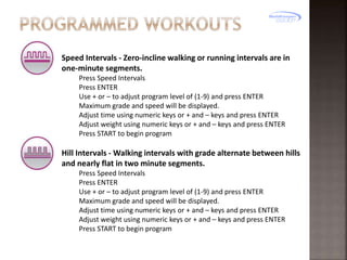 Speed Intervals - Zero-incline walking or running intervals are in
one-minute segments.
Press Speed Intervals
Press ENTER
Use + or – to adjust program level of (1-9) and press ENTER
Maximum grade and speed will be displayed.
Adjust time using numeric keys or + and – keys and press ENTER
Adjust weight using numeric keys or + and – keys and press ENTER
Press START to begin program

Hill Intervals - Walking intervals with grade alternate between hills
and nearly flat in two minute segments.
Press Speed Intervals
Press ENTER
Use + or – to adjust program level of (1-9) and press ENTER
Maximum grade and speed will be displayed.
Adjust time using numeric keys or + and – keys and press ENTER
Adjust weight using numeric keys or + and – keys and press ENTER
Press START to begin program

 