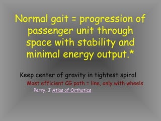 Normal gait = progression of
  passenger unit through
  space with stability and
  minimal energy output.*
 Keep center of gravity in tightest spiral
   Most efficient CG path = line, only with wheels
     Perry, J Atlas of Orthotics
 