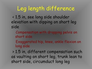 Leg length difference
 < 1.5 in, see long side shoulder
elevation with dipping on short leg
side
  Compensation with dropping pelvis on
  short side
  Exaggerated hip, knee, ankle flexion on
  long side
 > 1.5 in, different compensation such
as vaulting on short leg, trunk lean to
short side, circumduct long leg
 