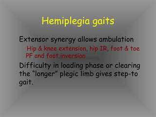 Hemiplegia gaits
Extensor synergy allows ambulation
  Hip & knee extension, hip IR, foot & toe
  PF and foot inversion
Difficulty in loading phase or clearing
the “longer” plegic limb gives step-to
gait.
 