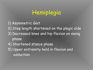 Hemiplegia
1) Asymmetric Gait
2) Step length shortened on the plegic side
3) Decreased knee and hip flexion on swing
   phase
4) Shortened stance phase
5) Upper extremity held in flexion and
    adduction
 