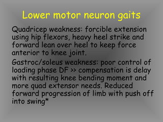 Lower motor neuron gaits
Quadricep weakness: forcible extension
using hip flexors, heavy heel strike and
forward lean over heel to keep force
anterior to knee joint.
Gastroc/soleus weakness: poor control of
loading phase DF >> compensation is delay
with resulting knee bending moment and
more quad extensor needs. Reduced
forward progression of limb with push off
into swing*
 