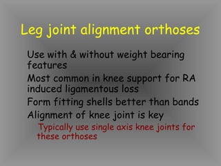 Leg joint alignment orthoses
Use with & without weight bearing
features
Most common in knee support for RA
induced ligamentous loss
Form fitting shells better than bands
Alignment of knee joint is key
  Typically use single axis knee joints for
  these orthoses
 