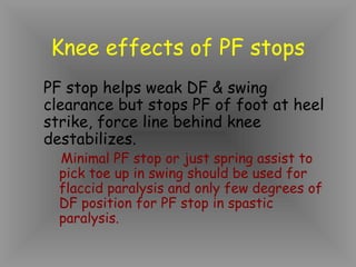 Knee effects of PF stops
PF stop helps weak DF & swing
clearance but stops PF of foot at heel
strike, force line behind knee
destabilizes.
  Minimal PF stop or just spring assist to
  pick toe up in swing should be used for
  flaccid paralysis and only few degrees of
  DF position for PF stop in spastic
  paralysis.
 