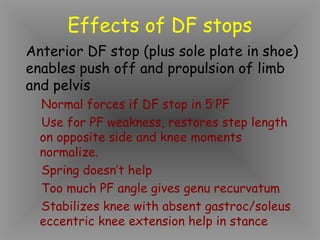 Effects of DF stops
Anterior DF stop (plus sole plate in shoe)
enables push off and propulsion of limb
and pelvis
  Normal forces if DF stop in 5o PF
  Use for PF weakness, restores step length
  on opposite side and knee moments
  normalize.
  Spring doesn’t help
  Too much PF angle gives genu recurvatum
  Stabilizes knee with absent gastroc/soleus
  eccentric knee extension help in stance
 