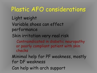 Plastic AFO considerations
Light weight
Variable shoes can effect
performance
Skin irritation very real risk
  Contraindicated in diabetic neuropathy
  or poorly compliant patient with skin
  checks
Minimal help for PF weakness, mostly
for DF weakness
Can help with arch support
 