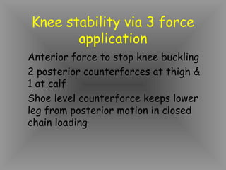Knee stability via 3 force
       application
Anterior force to stop knee buckling
2 posterior counterforces at thigh &
1 at calf
Shoe level counterforce keeps lower
leg from posterior motion in closed
chain loading
 
