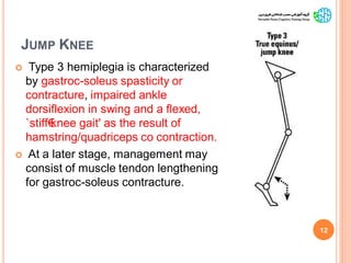 JUMP KNEE
 Type 3 hemiplegia is characterized
by gastroc-soleus spasticity or
contracture, impaired ankle
dorsiflexion in swing and a flexed,
`stiff€knee gait' as the result of
hamstring/quadriceps co contraction.
 At a later stage, management may
consist of muscle tendon lengthening
for gastroc-soleus contracture.
12
GaitAbnormalitiesinCP
 