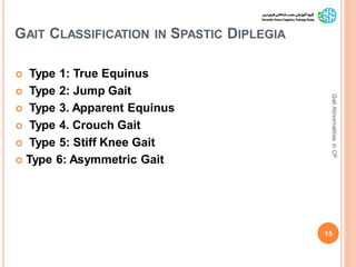 GAIT CLASSIFICATION IN SPASTIC DIPLEGIA
 Type 1: True Equinus
 Type 2: Jump Gait
 Type 3. Apparent Equinus
 Type 4. Crouch Gait
 Type 5: Stiff Knee Gait
 Type 6: Asymmetric Gait
15
GaitAbnormalitiesinCP
 