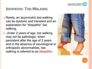 IDIOPATHIC TOE-WALKING
 Rarely, an asymmetric toe-walking
can be dystonic and transient and an
explanation for “idiopathic” toe
walking.
 Under 2 years of age, toe walking
may not be pathologic; when
persistent after the age of 2 years
and in the absence of neurological or
orthopedic abnormalities, toe-
walking is referred to as idiopathic.
16
GaitAbnormalitiesinCP
 