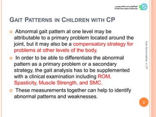 GAIT PATTERNS IN CHILDREN WITH CP
 Abnormal gait pattern at one level may be
attributable to a primary problem located around the
joint, but it may also be a compensatory strategy for
problems at other levels of the body.
 In order to be able to differentiate the abnormal
pattern as a primary problem or a secondary
strategy, the gait analysis has to be supplemented
with a clinical examination including ROM,
Spasticity, Muscle Strength, and SMC.
 These measurements together can help to identify
abnormal patterns and weaknesses.
2
GaitAbnormalitiesinCP
 