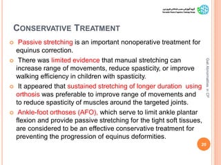 CONSERVATIVE TREATMENT
 Passive stretching is an important nonoperative treatment for
equinus correction.
 There was limited evidence that manual stretching can
increase range of movements, reduce spasticity, or improve
walking efficiency in children with spasticity.
 It appeared that sustained stretching of longer duration using
orthosis was preferable to improve range of movements and
to reduce spasticity of muscles around the targeted joints.
 Ankle-foot orthoses (AFO), which serve to limit ankle plantar
flexion and provide passive stretching for the tight soft tissues,
are considered to be an effective conservative treatment for
preventing the progression of equinus deformities.
20
GaitAbnormalitiesinCP
 