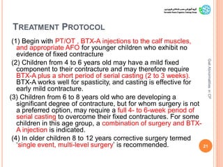 TREATMENT PROTOCOL
(1) Begin with PT/OT , BTX-A injections to the calf muscles,
and appropriate AFO for younger children who exhibit no
evidence of fixed contracture
(2) Children from 4 to 6 years old may have a mild fixed
component to their contracture and may therefore require
BTX-A plus a short period of serial casting (2 to 3 weeks).
BTX-A works well for spasticity, and casting is effective for
early mild contracture.
(3) Children from 6 to 8 years old who are developing a
significant degree of contracture, but for whom surgery is not
a preferred option, may require a full 4- to 6-week period of
serial casting to overcome their fixed contractures. For some
children in this age group, a combination of surgery and BTX-
A injection is indicated.
(4) In older children 8 to 12 years corrective surgery termed
‘single event, multi-level surgery’ is recommended. 21
GaitAbnormalitiesinCP
 