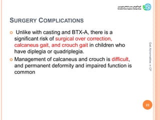 SURGERY COMPLICATIONS
 Unlike with casting and BTX-A, there is a
significant risk of surgical over correction,
calcaneus gait, and crouch gait in children who
have diplegia or quadriplegia.
 Management of calcaneus and crouch is difficult,
and permanent deformity and impaired function is
common
22
GaitAbnormalitiesinCP
 