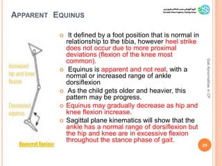APPARENT EQUINUS
 It defined by a foot position that is normal in
relationship to the tibia, however heel strike
does not occur due to more proximal
deviations (flexion of the knee most
common).
 Equinus is apparent and not real, with a
normal or increased range of ankle
dorsiflexion
 As the child gets older and heavier, this
pattern may be progress.
 Equinus may gradually decrease as hip and
knee flexion increase.
 Sagittal plane kinematics will show that the
ankle has a normal range of dorsiflexion but
the hip and knee are in excessive flexion
throughout the stance phase of gait.
25
GaitAbnormalitiesinCP
 