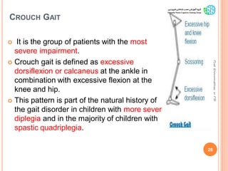 CROUCH GAIT
 It is the group of patients with the most
severe impairment.
 Crouch gait is defined as excessive
dorsiflexion or calcaneus at the ankle in
combination with excessive flexion at the
knee and hip.
 This pattern is part of the natural history of
the gait disorder in children with more severe
diplegia and in the majority of children with
spastic quadriplegia.
28
GaitAbnormalitiesinCP
 