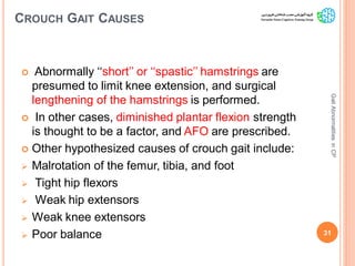 CROUCH GAIT CAUSES
 Abnormally ‘‘short’’ or ‘‘spastic’’ hamstrings are
presumed to limit knee extension, and surgical
lengthening of the hamstrings is performed.
 In other cases, diminished plantar flexion strength
is thought to be a factor, and AFO are prescribed.
 Other hypothesized causes of crouch gait include:
 Malrotation of the femur, tibia, and foot
 Tight hip flexors
 Weak hip extensors
 Weak knee extensors
 Poor balance 31
GaitAbnormalitiesinCP
 