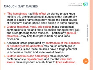 CROUCH GAIT CAUSES
 The hamstrings had little effect on stance-phase knee
motion; this unexpected result suggests that abnormally
short or spastic hamstrings may not be the direct source
of excessive stance-phase knee flexion in some patients.
 Gluteus maximus, vasti, and soleus make substantial
contributions to hip and knee extension during normal gait
and strengthening these muscles— particularly gluteus
maximus—may help to improve both hip and knee
extension.
 Abnormal forces generated by contracture of the iliopsoas
or spasticity of the adductors may cause crouch gait in
some cases, since these muscles have a large potential
to accelerate the hip and knee toward flexion.
 Gluteus maximus and hamstrings make important
contributions to hip extension and that the vasti and
soleus make important contributions to knee extension. 32
GaitAbnormalitiesinCP
 