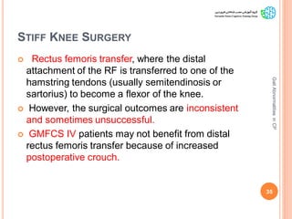 STIFF KNEE SURGERY
 Rectus femoris transfer, where the distal
attachment of the RF is transferred to one of the
hamstring tendons (usually semitendinosis or
sartorius) to become a flexor of the knee.
 However, the surgical outcomes are inconsistent
and sometimes unsuccessful.
 GMFCS IV patients may not benefit from distal
rectus femoris transfer because of increased
postoperative crouch.
35
GaitAbnormalitiesinCP
 