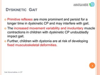 DYSKINETIC GAIT
Gait Abnormalities in CP
4
 Primitive reflexes are more prominent and persist for a
longer time in dyskinetic CP and may interfere with gait.
 The increased movement variability and involuntary muscle
contractions in children with dyskinetic CP undoubtedly
impact gait.
 Further, children with dystonia are at risk of developing
fixed musculoskeletal deformities.
 