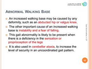ABNORMAL WALKING BASE
 An increased walking base may be caused by any
deformity, such as an abducted hip or valgus knee.
 The other important cause of an increased walking
base is instability and a fear of falling.
 This gait abnormality is likely to be present when
there is a deficiency in the sensation or
proprioception of the legs
 It is also used in cerebellar ataxia, to increase the
level of security in an uncoordinated gait pattern.
43
GaitAbnormalitiesinCP
 