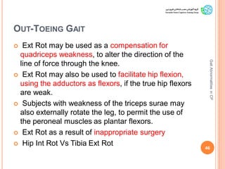 OUT-TOEING GAIT
 Ext Rot may be used as a compensation for
quadriceps weakness, to alter the direction of the
line of force through the knee.
 Ext Rot may also be used to facilitate hip flexion,
using the adductors as flexors, if the true hip flexors
are weak.
 Subjects with weakness of the triceps surae may
also externally rotate the leg, to permit the use of
the peroneal muscles as plantar flexors.
 Ext Rot as a result of inappropriate surgery
 Hip Int Rot Vs Tibia Ext Rot
46
GaitAbnormalitiesinCP
 