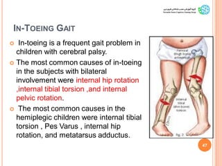 IN-TOEING GAIT
 In-toeing is a frequent gait problem in
children with cerebral palsy.
 The most common causes of in-toeing
in the subjects with bilateral
involvement were internal hip rotation
,internal tibial torsion ,and internal
pelvic rotation.
 The most common causes in the
hemiplegic children were internal tibial
torsion , Pes Varus , internal hip
rotation, and metatarsus adductus.
47
GaitAbnormalitiesinCP
 