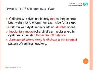 DYSKINETIC/ STUMBLING GAIT
Gait Abnormalities in CP
5
 Children with dyskinesia may run as they cannot
bear weight long enough on each side for a step.
 Children with dyskinesia or ataxia stumble about.
 Involuntary motion of a child's arms observed in
dyskinesia can also throw him off balance.
 Absence of lateral sway is obvious in the athetoid
pattern of running headlong.
 