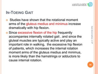 IN-TOEING GAIT
 Studies have shown that the rotational moment
arms of the gluteus medius and minimus increase
dramatically with hip flexion.
 Since excessive flexion of the hip frequently
accompanies internally rotated gait , and since the
gluteal muscles are typically active and play an
important role in walking, the excessive hip flexion
of patients, which increases the internal rotation
moment arms of the gluteus medius and minimus,
is more likely than the hamstrings or adductors to
cause internal rotation.
50
GaitAbnormalitiesinCP
 