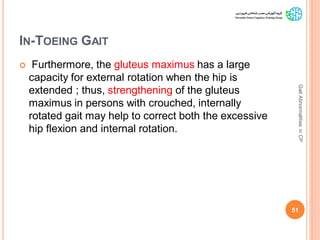 IN-TOEING GAIT
 Furthermore, the gluteus maximus has a large
capacity for external rotation when the hip is
extended ; thus, strengthening of the gluteus
maximus in persons with crouched, internally
rotated gait may help to correct both the excessive
hip flexion and internal rotation.
51
GaitAbnormalitiesinCP
 