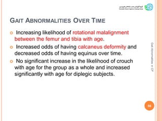 GAIT ABNORMALITIES OVER TIME
 Increasing likelihood of rotational malalignment
between the femur and tibia with age.
 Increased odds of having calcaneus deformity and
decreased odds of having equinus over time.
 No significant increase in the likelihood of crouch
with age for the group as a whole and increased
significantly with age for diplegic subjects.
56
GaitAbnormalitiesinCP
 