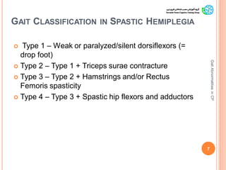 GAIT CLASSIFICATION IN SPASTIC HEMIPLEGIA
 Type 1 – Weak or paralyzed/silent dorsiflexors (=
drop foot)
 Type 2 – Type 1 + Triceps surae contracture
 Type 3 – Type 2 + Hamstrings and/or Rectus
Femoris spasticity
 Type 4 – Type 3 + Spastic hip flexors and adductors
7
GaitAbnormalitiesinCP
 